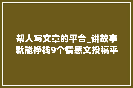 帮人写文章的平台_讲故事就能挣钱9个情感文投稿平台稿酬100500元篇