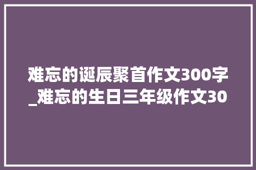 难忘的诞辰聚首作文300字_难忘的生日三年级作文300字旁边一次难忘的生日作文怎么写精6篇