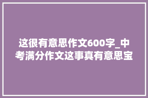 这很有意思作文600字_中考满分作文这事真有意思宝贵四个师长教师都给满分