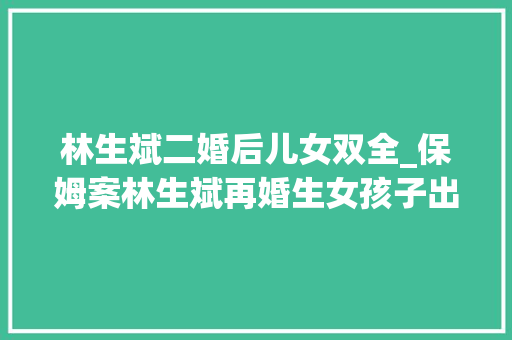 林生斌二婚后儿女双全_保姆案林生斌再婚生女孩子出生时泣如雨下感叹她终于又回来了