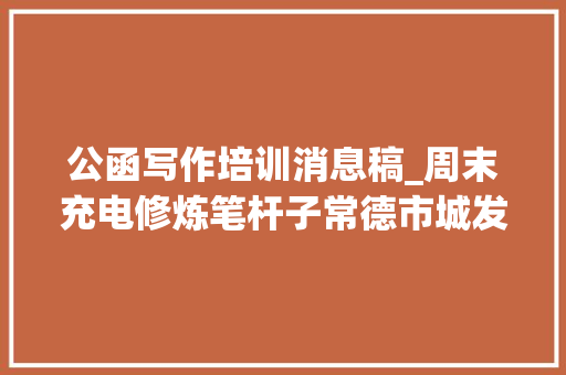 公函写作培训消息稿_周末充电修炼笔杆子常德市城发集团开展公函写作与处理培训