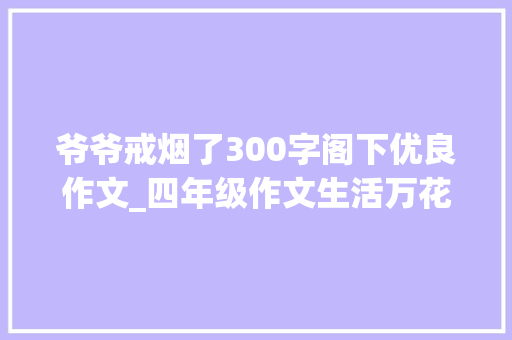 爷爷戒烟了300字阁下优良作文_四年级作文生活万花筒之爷爷戒烟了范文10篇