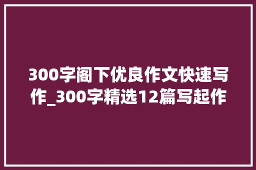 300字阁下优良作文快速写作_300字精选12篇写起作文来就毫无头绪