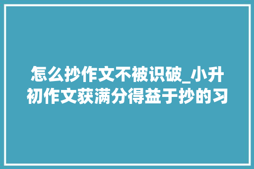 怎么抄作文不被识破_小升初作文获满分得益于抄的习惯抄什么和怎么抄要切记