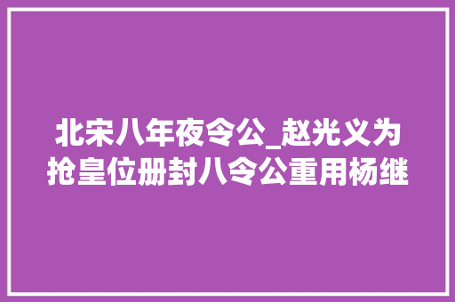 北宋八年夜令公_赵光义为抢皇位册封八令公重用杨继业赵匡胤老年糊涂疏远杨家将