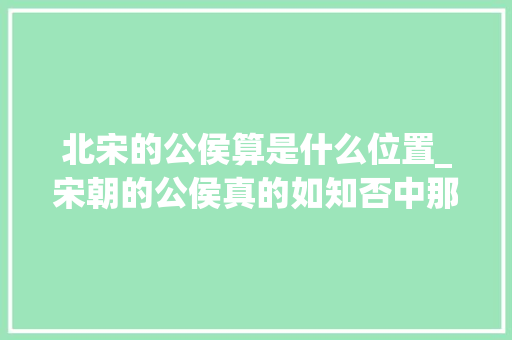 北宋的公侯算是什么位置_宋朝的公侯真的如知否中那么多吗