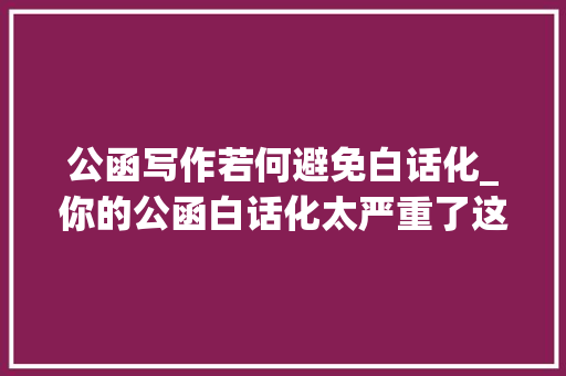 公函写作若何避免白话化_你的公函白话化太严重了这么写引诱才会给你过