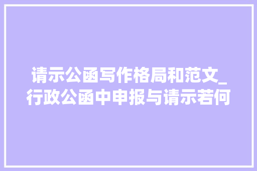 请示公函写作格局和范文_行政公函中申报与请示若何写才相符规范文章结合示例具体讲解