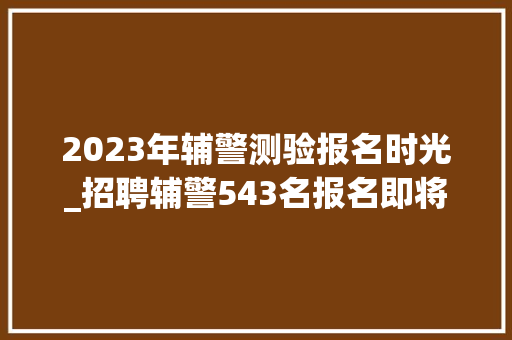 2023年辅警测验报名时光_招聘辅警543名报名即将开始