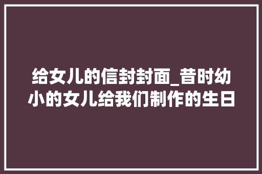 给女儿的信封封面_昔时幼小的女儿给我们制作的生日卡