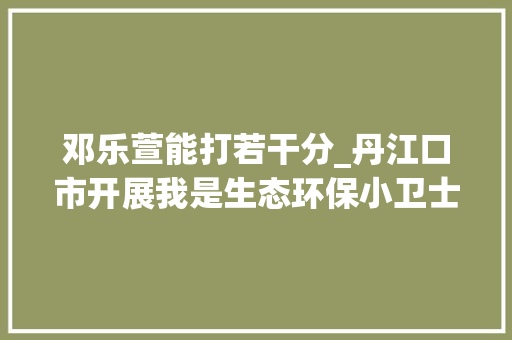 邓乐萱能打若干分_丹江口市开展我是生态环保小卫士 我讲守井人故事中小学生演讲比赛