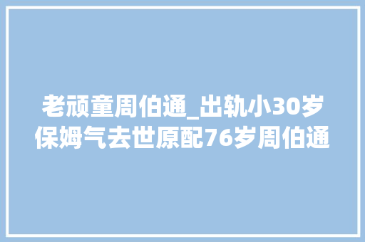 老顽童周伯通_出轨小30岁保姆气去世原配76岁周伯通暮景晚年凄凉子女与其割席