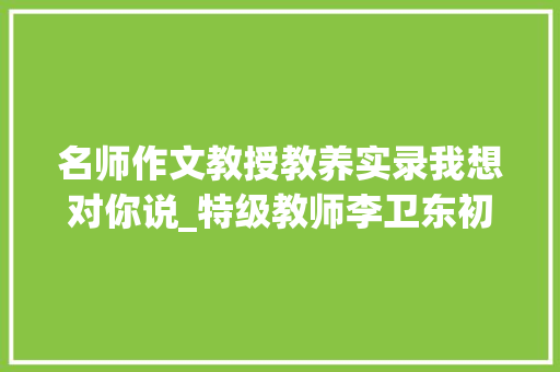 名师作文教授教养实录我想对你说_特级教师李卫东初二作文传授教化教室实录给的一封信