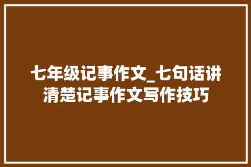 七年级记事作文_七句话讲清楚记事作文写作技巧