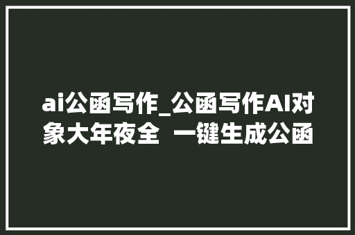 ai公函写作_公函写作AI对象大年夜全  一键生成公函格式范文