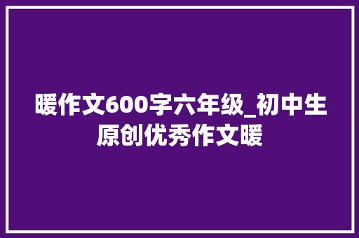 暖作文600字六年级_初中生原创优秀作文暖