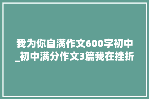 我为你自满作文600字初中_初中满分作文3篇我在挫折中成长感谢阅读一滴水