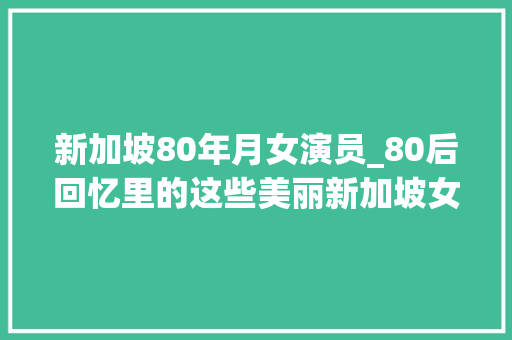 新加坡80年月女演员_80后回忆里的这些美丽新加坡女明星 你熟习几个