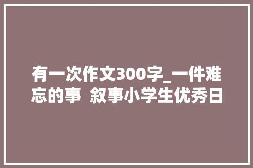 有一次作文300字_一件难忘的事  叙事小学生优秀日记周记作文300字