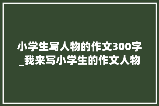 小学生写人物的作文300字_我来写小学生的作文人物描写