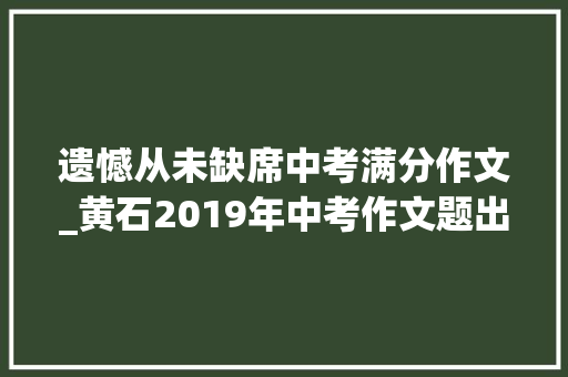 遗憾从未缺席中考满分作文_黄石2019年中考作文题出炉此次写遗憾从未缺席你会写吗