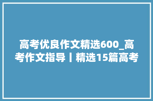 高考优良作文精选600_高考作文指导丨精选15篇高考优秀范文附精点细评