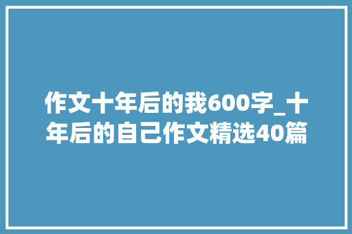 作文十年后的我600字_十年后的自己作文精选40篇