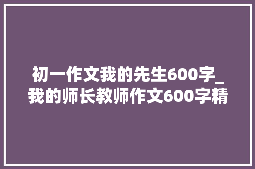 初一作文我的先生600字_我的师长教师作文600字精选100篇