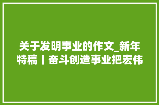 关于发明事业的作文_新年特稿丨奋斗创造事业把宏伟目标变为美好现实