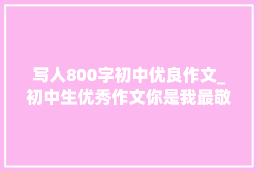 写人800字初中优良作文_初中生优秀作文你是我最敬佩的人