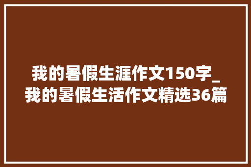 我的暑假生涯作文150字_我的暑假生活作文精选36篇