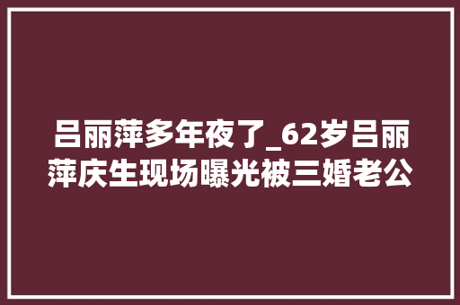 吕丽萍多年夜了_62岁吕丽萍庆生现场曝光被三婚老公献花剖明宠溺摸脸恩爱实足