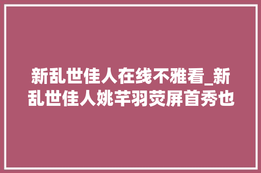 新乱世佳人在线不雅看_新乱世佳人姚芊羽荧屏首秀也是颜值巅峰饰演终局最好的女儿