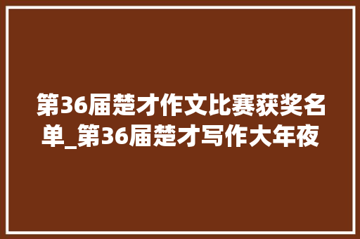 第36届楚才作文比赛获奖名单_第36届楚才写作大年夜会特等奖名单揭晓21名写作高手都有这些相同之处