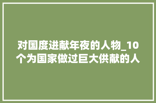 对国度进献年夜的人物_10个为国家做过巨大供献的人不知大年夜家熟习几个