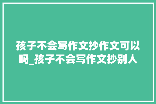 孩子不会写作文抄作文可以吗_孩子不会写作文抄别人的又不像自己写的怎么办