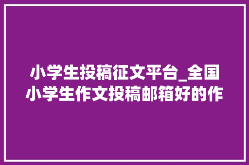 小学生投稿征文平台_全国小学生作文投稿邮箱好的作文赶紧寄以前赚稿费