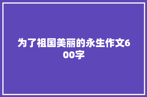 为了祖国美丽的永生作文600字