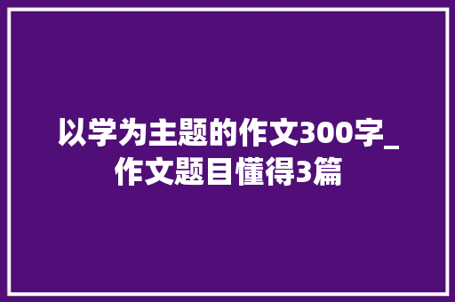 以学为主题的作文300字_作文题目懂得3篇