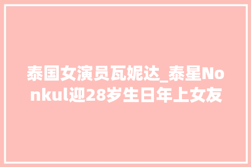 泰国女演员瓦妮达_泰星Nonkul迎28岁生日年上女友瓦妮达甜蜜送祝福