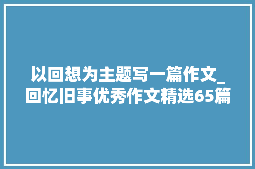 以回想为主题写一篇作文_回忆旧事优秀作文精选65篇