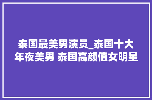 泰国最美男演员_泰国十大年夜美男 泰国高颜值女明星盘点 泰国最美男星排行榜