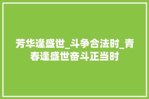 芳华逢盛世_斗争合法时_青春逢盛世奋斗正当时