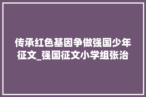 传承红色基因争做强国少年征文_强国征文小学组张治博传承红色基因