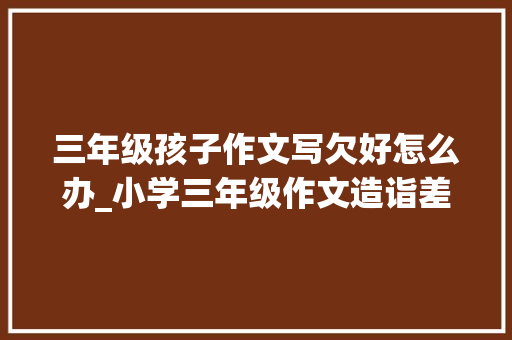 三年级孩子作文写欠好怎么办_小学三年级作文造诣差怎么办作文培训班不会告诉你的三点建议