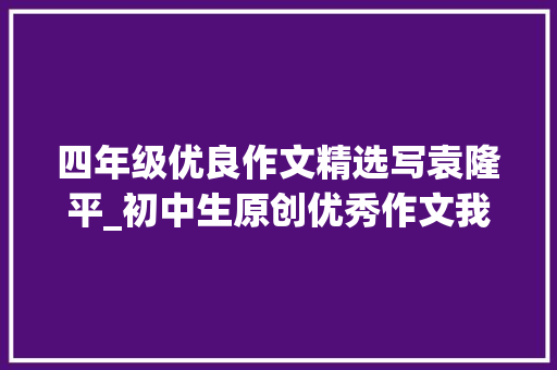 四年级优良作文精选写袁隆平_初中生原创优秀作文我心目中的英雄袁隆平