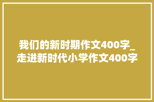 我们的新时期作文400字_走进新时代小学作文400字精选32篇