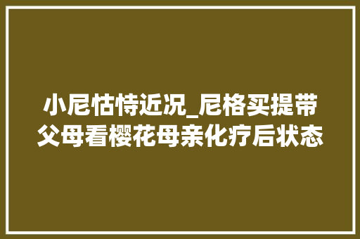 小尼怙恃近况_尼格买提带父母看樱花母亲化疗后状态好娇妻留学英国至今无子