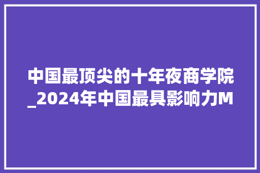 中国最顶尖的十年夜商学院_2024年中国最具影响力MBA宣告清华北大年夜国科大年夜中欧上海交大年夜名列五强南大年夜商学院位列第八