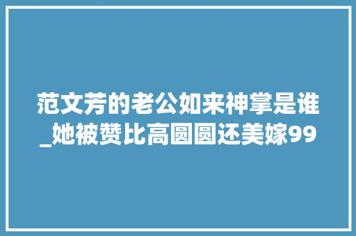 范文芳的老公如来神掌是谁_她被赞比高圆圆还美嫁99分完美殷商老公才创造她不是中国人